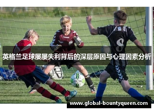 英格兰足球屡屡失利背后的深层原因与心理因素分析 英格兰足球屡屡失利背后的深层原因与心理因素分析