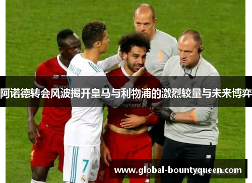 阿诺德转会风波揭开皇马与利物浦的激烈较量与未来博弈 阿诺德转会风波揭开皇马与利物浦的激烈较量与未来博弈