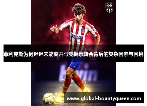 菲利克斯为何迟迟未能离开马竞揭示转会背后的复杂因素与困境