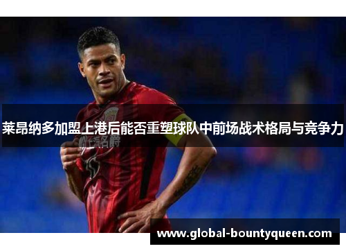 莱昂纳多加盟上港后能否重塑球队中前场战术格局与竞争力