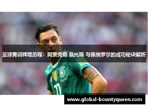 足球青训辉煌历程：阿贾克斯 桑托斯 与佩纳罗尔的成功秘诀解析