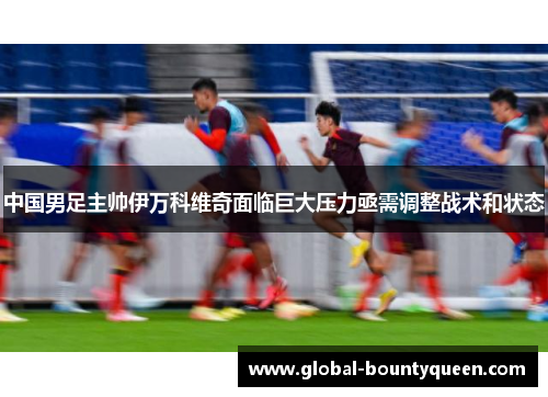 中国男足主帅伊万科维奇面临巨大压力亟需调整战术和状态