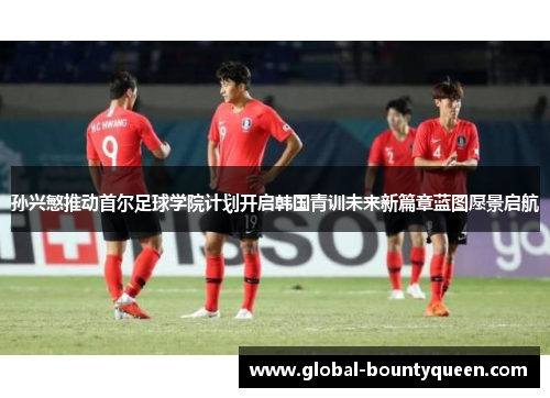 孙兴慜推动首尔足球学院计划开启韩国青训未来新篇章蓝图愿景启航