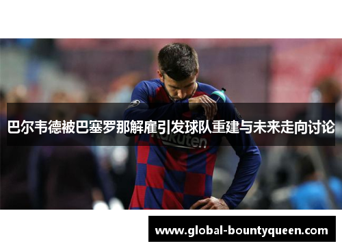 巴尔韦德被巴塞罗那解雇引发球队重建与未来走向讨论