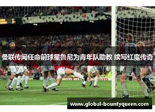 曼联传闻任命前球星鲁尼为青年队助教 续写红魔传奇